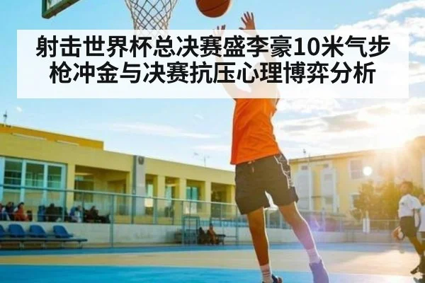 射击世界杯总决赛盛李豪10米气步枪冲金与决赛抗压心理博弈分析
